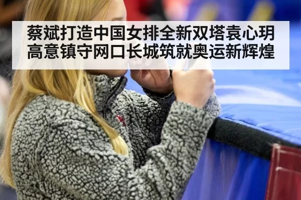 蔡斌打造中国女排全新双塔袁心玥高意镇守网口长城筑就奥运新辉煌