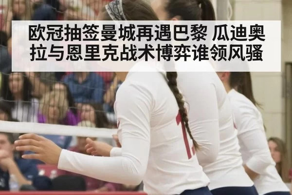 欧冠抽签曼城再遇巴黎 瓜迪奥拉与恩里克战术博弈谁领风骚
