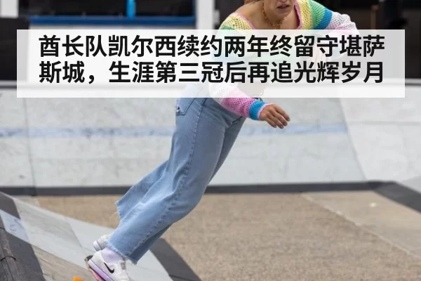 酋长队凯尔西续约两年终留守堪萨斯城，生涯第三冠后再追光辉岁月